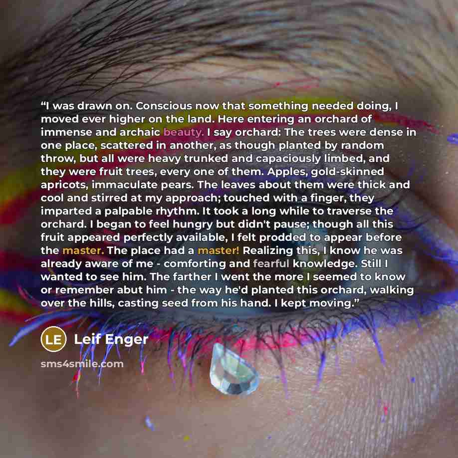 “I was drawn on. Conscious now that something needed doing, I moved ever higher on the land. Here entering an orchard of immense and archaic beauty. I say orchard: The trees were dense in one place, scattered in another, as though planted by random throw, but all were heavy trunked and capaciously…” quote by Leif Enger