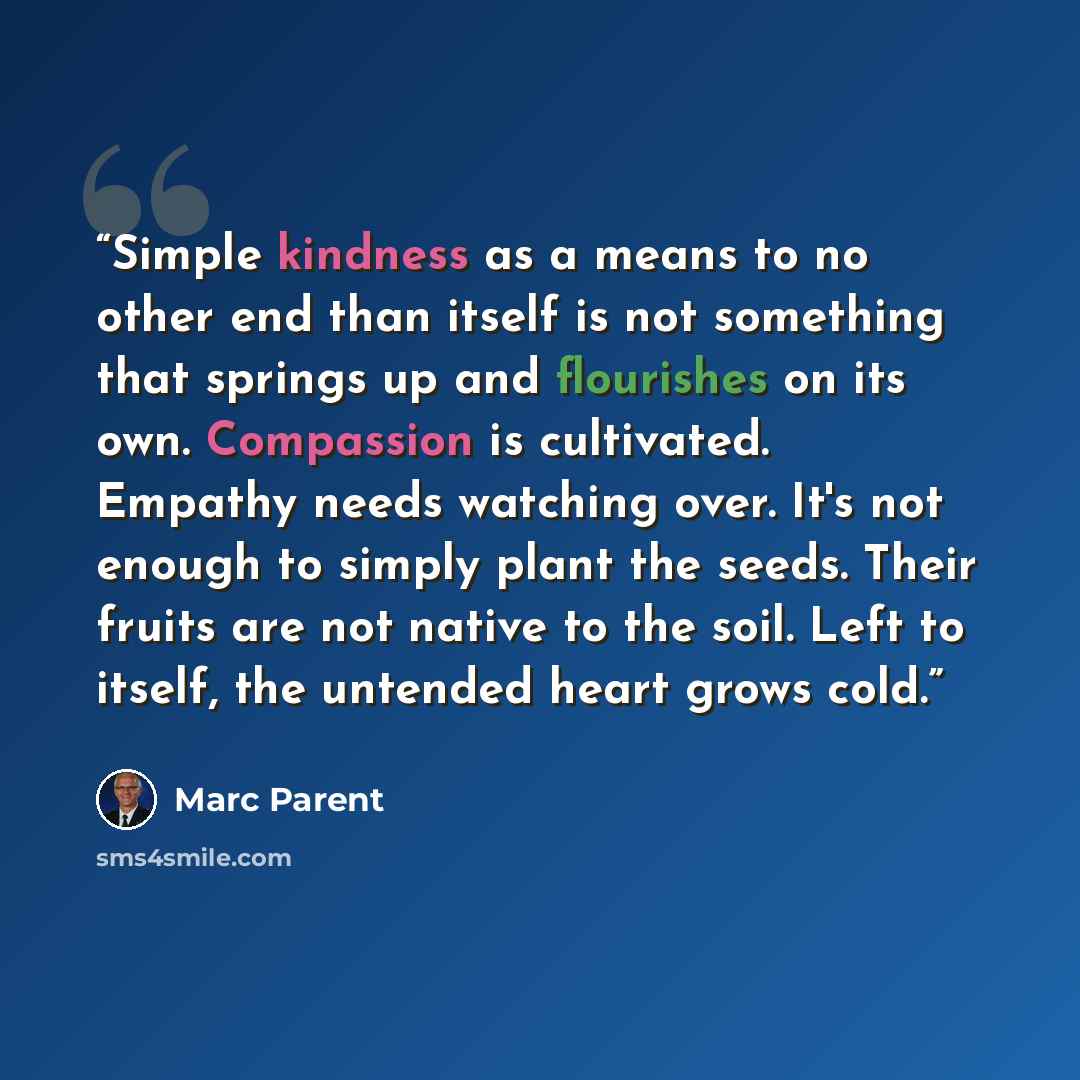 “Simple kindness as a means to no other end than itself is not something that springs up and flourishes on its own. Compassion is cultivated. Empathy needs watching over. It's not enough to simply plant the seeds. Their fruits are not native to the soil. Left to itself, the untended heart grows cold.” quote by Marc Parent