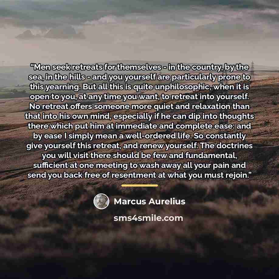“Men seek retreats for themselves - in the country, by the sea, in the hills - and you yourself are particularly prone to this yearning. But all this is quite unphilosophic, when it is open to you, at any time you want, to retreat into yourself. No retreat offers someone more quiet and relaxation…” quote by Marcus Aurelius