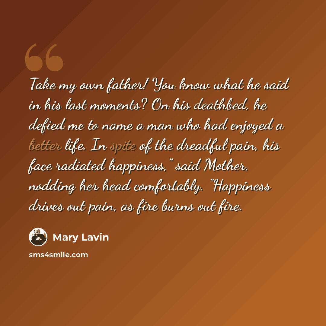 “Take my own father! You know what he said in his last moments? On his deathbed, he defied me to name a man who had enjoyed a better life. In spite of the dreadful pain, his face radiated happiness," said Mother, nodding her head comfortably. "Happiness drives out pain, as fire burns out fire.” quote by Mary Lavin