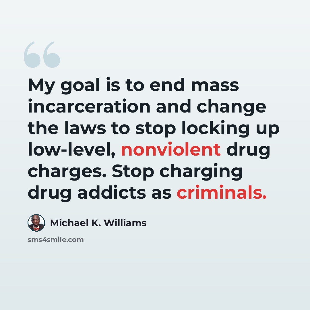 “My goal is to end mass incarceration and change the laws to stop locking up low-level, nonviolent drug charges. Stop charging drug addicts as criminals.” quote by Michael K. Williams