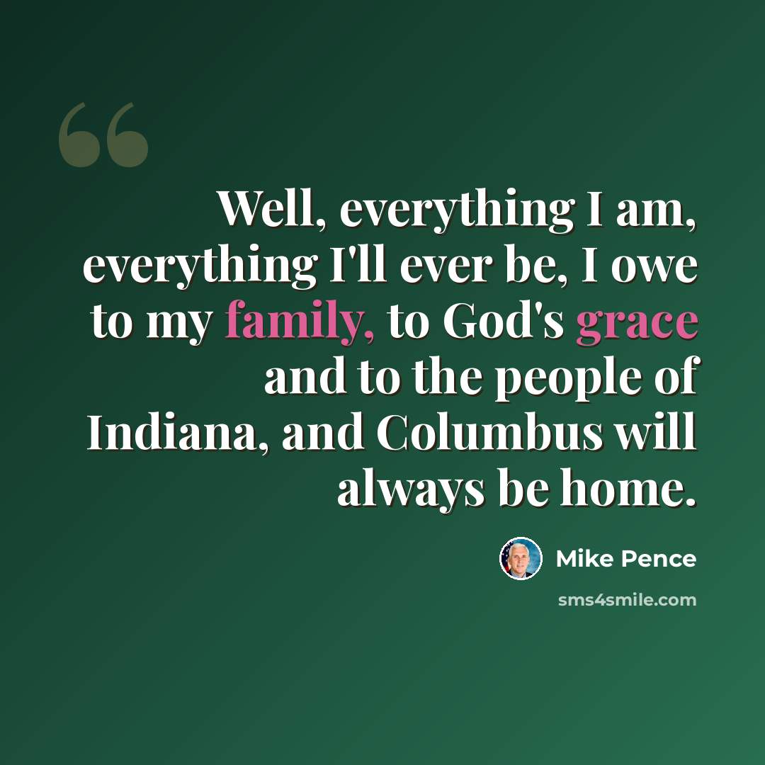 “Well, everything I am, everything I'll ever be, I owe to my family, to God's grace and to the people of Indiana, and Columbus will always be home.” quote by Mike Pence