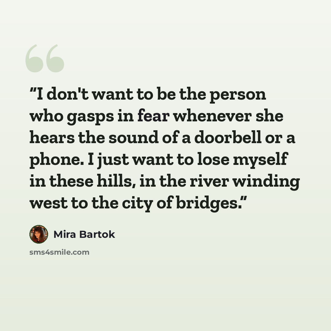 “I don't want to be the person who gasps in fear whenever she hears the sound of a doorbell or a phone. I just want to lose myself in these hills, in the river winding west to the city of bridges.” quote by Mira Bartok