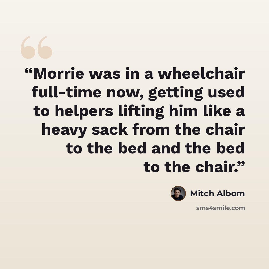 “Morrie was in a wheelchair full-time now, getting used to helpers lifting him like a heavy sack from the chair to the bed and the bed to the chair.” quote by Mitch Albom