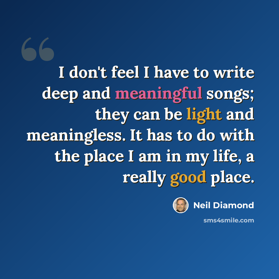 “I don't feel I have to write deep and meaningful songs; they can be light and meaningless. It has to do with the place I am in my life, a really good place.” quote by Neil Diamond