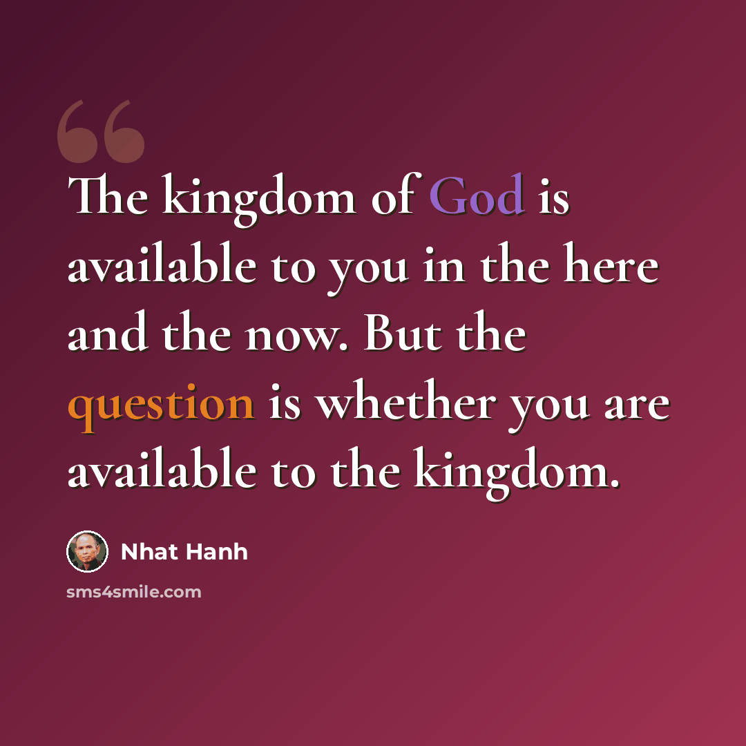 “The kingdom of God is available to you in the here and the now. But the question is whether you are available to the kingdom.” quote by Nhat Hanh
