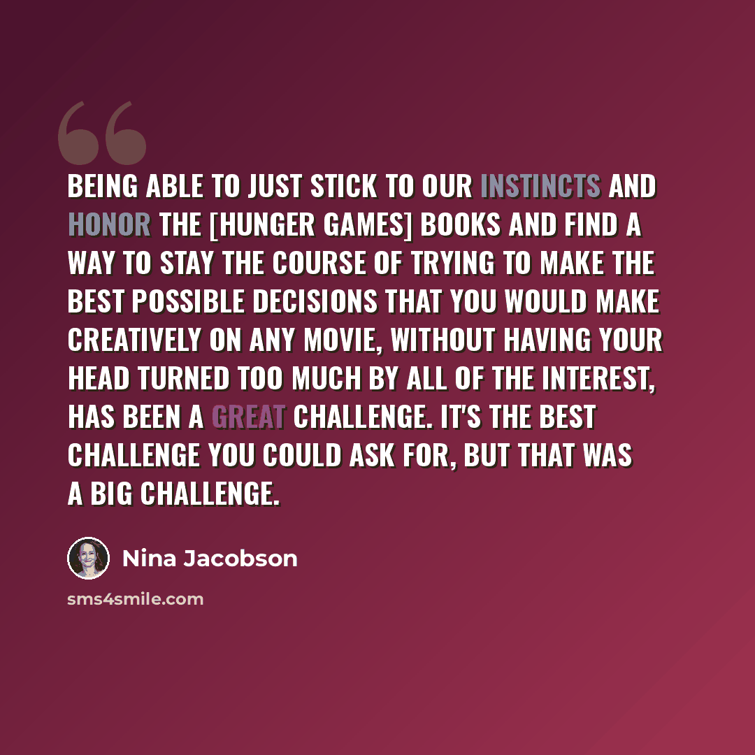 “Being able to just stick to our instincts and honor the [Hunger Games] books and find a way to stay the course of trying to make the best possible decisions that you would make creatively on any movie, without having your head turned too much by all of the interest, has been a great challenge…” quote by Nina Jacobson