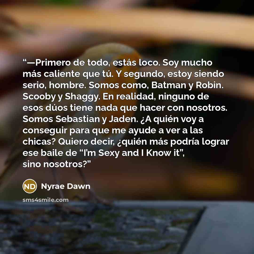 “—Primero de todo, estás loco. Soy mucho más caliente que tú. Y segundo, estoy siendo serio, hombre. Somos como, Batman y Robin. Scooby y Shaggy. En realidad, ninguno de esos dúos tiene nada que hacer con nosotros. Somos Sebastian y Jaden. ¿A quién voy a conseguir para que me ayude a ver a las…” quote by Nyrae Dawn