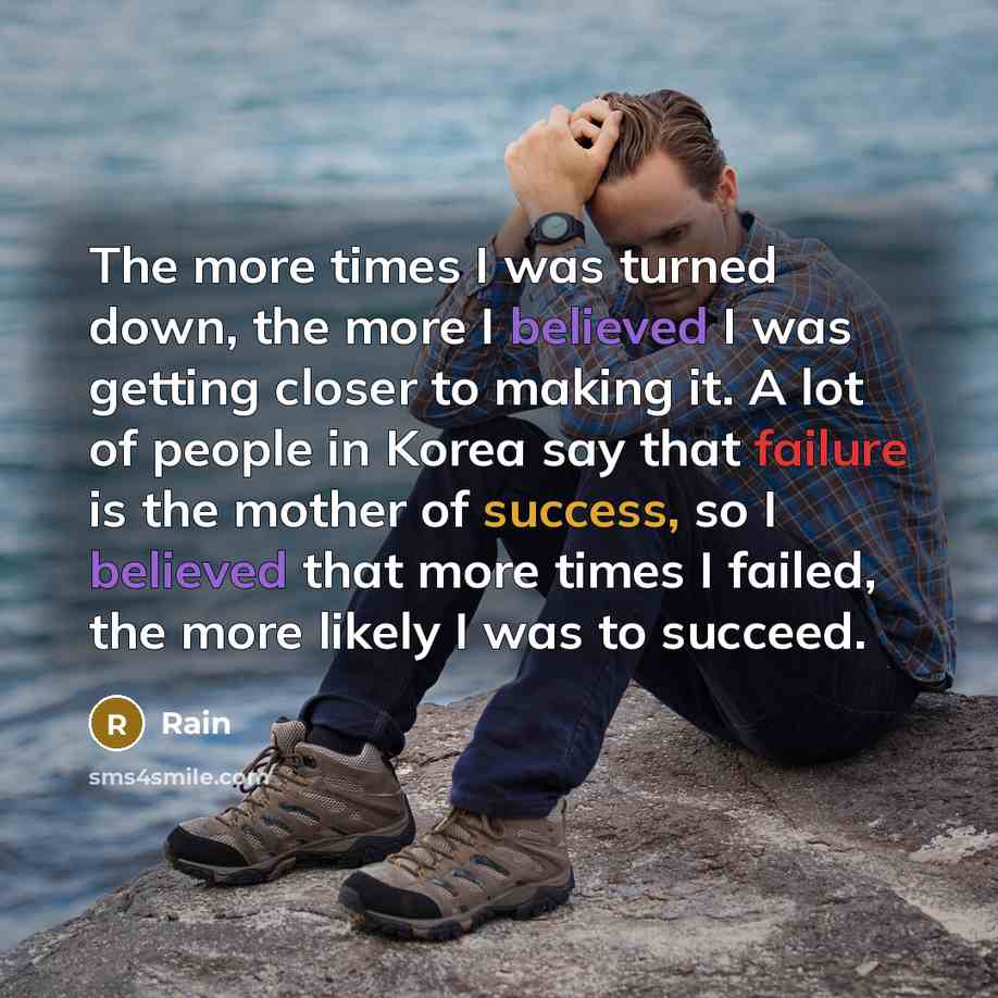 “The more times I was turned down, the more I believed I was getting closer to making it. A lot of people in Korea say that failure is the mother of success, so I believed that more times I failed, the more likely I was to succeed.” quote by Rain