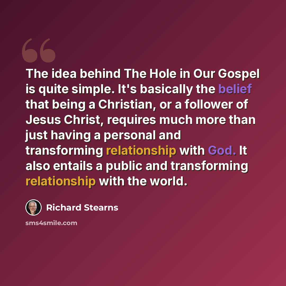 “The idea behind The Hole in Our Gospel is quite simple. It's basically the belief that being a Christian, or a follower of Jesus Christ, requires much more than just having a personal and transforming relationship with God. It also entails a public and transforming relationship with the world.” quote by Richard Stearns