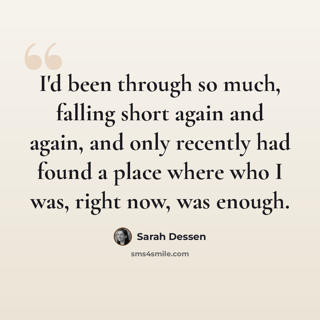 “I'd been through so much, falling short again and again, and only recently had found a place where who I was, right now, was enough.” quote by Sarah Dessen