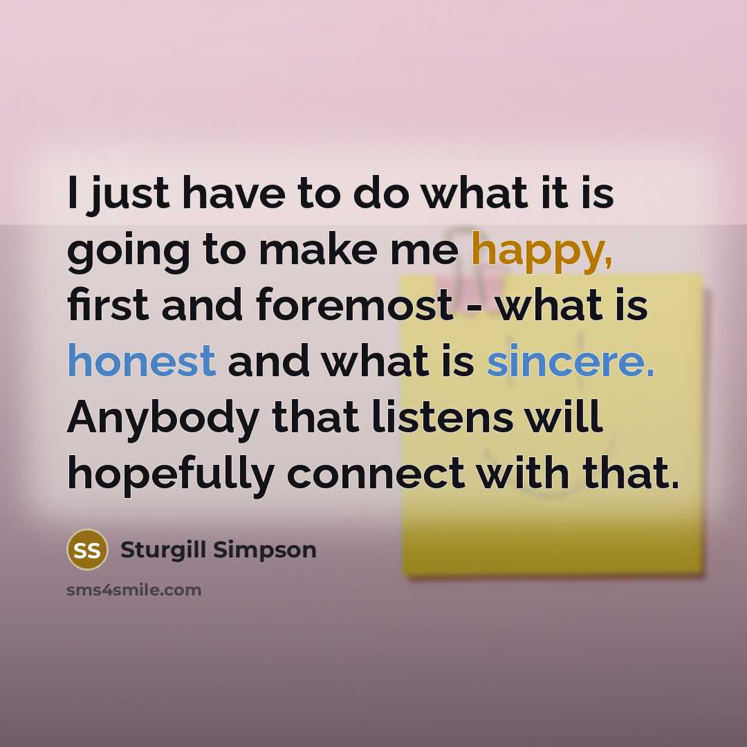 “I just have to do what it is going to make me happy, first and foremost - what is honest and what is sincere. Anybody that listens will hopefully connect with that.” quote by Sturgill Simpson