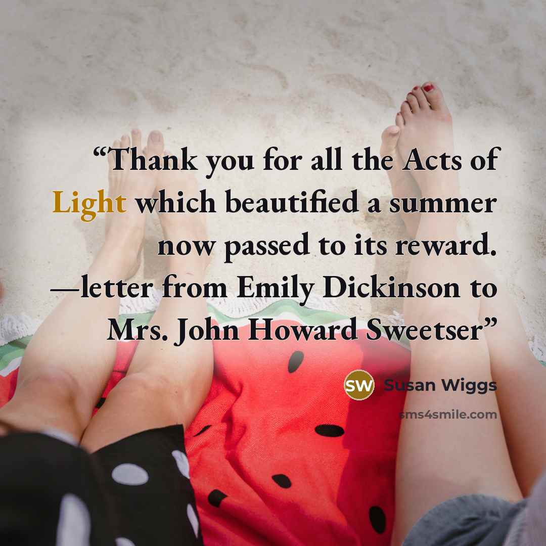 “Thank you for all the Acts of Light which beautified a summer now passed to its reward. —letter from Emily Dickinson to Mrs. John Howard Sweetser” quote by Susan Wiggs