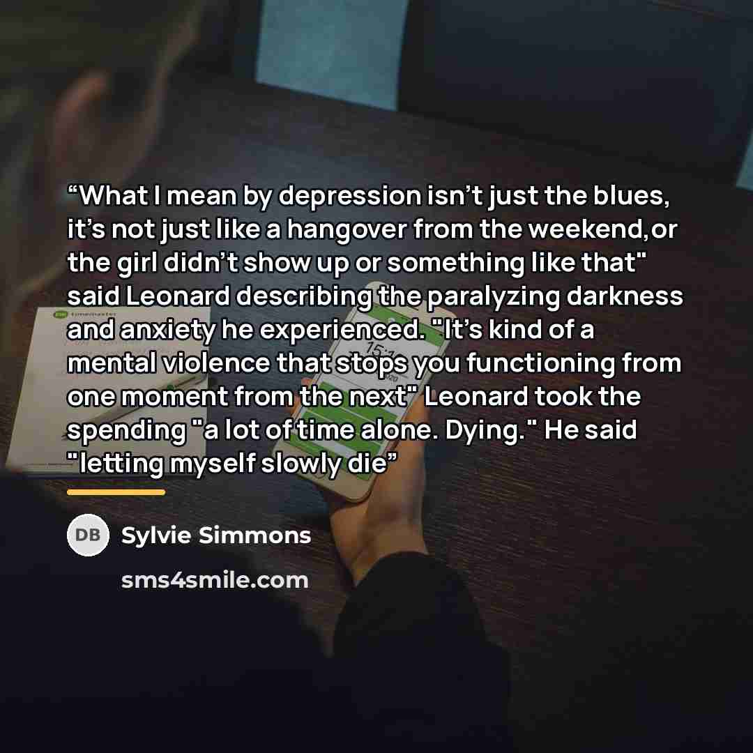 “What I mean by depression isn't just the blues, it's not just like a hangover from the weekend,or the girl didn't show up or something like that" said Leonard describing the paralyzing darkness and anxiety he experienced. "It's kind of a mental violence that stops you functioning from one moment…” quote by Sylvie Simmons