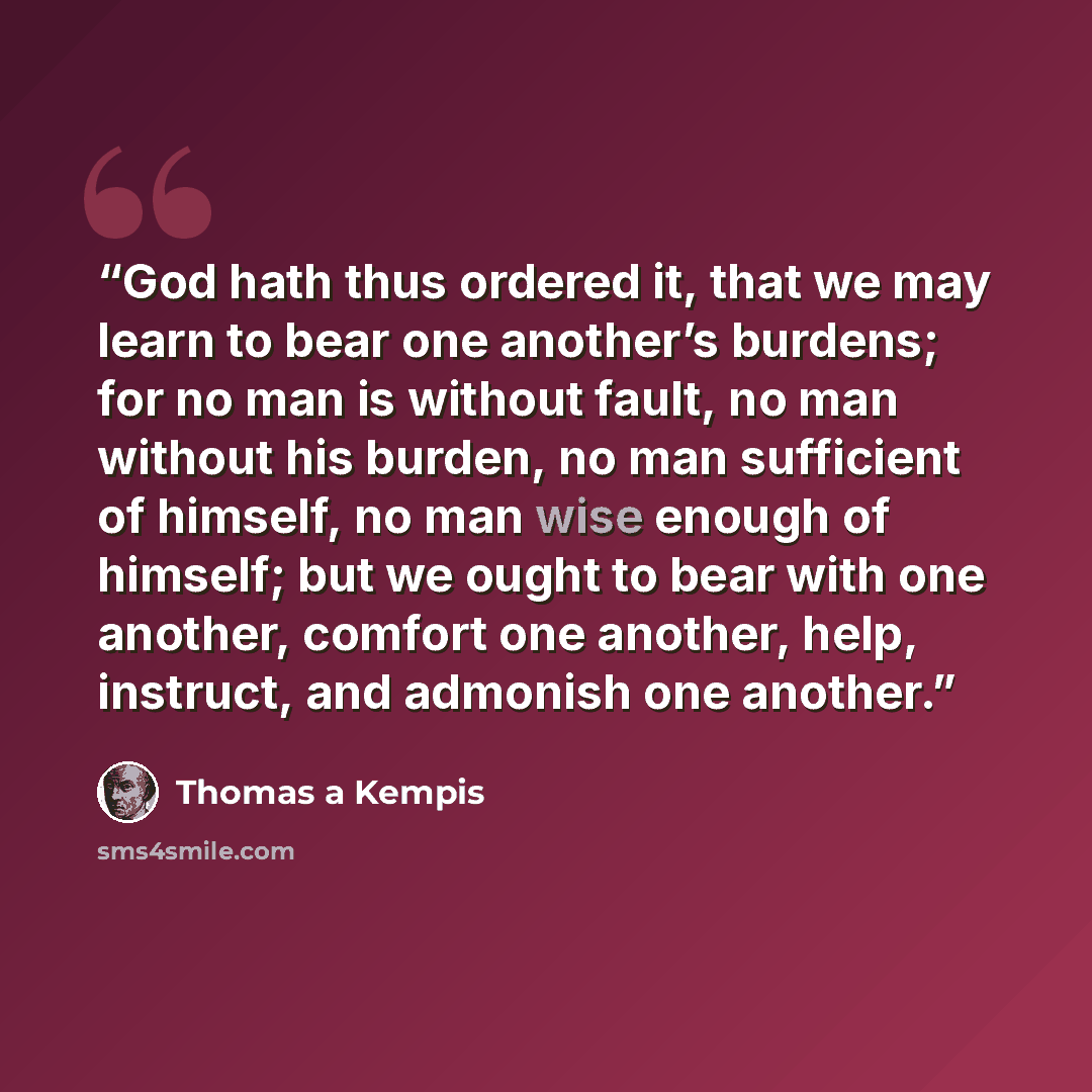 “God hath thus ordered it, that we may learn to bear one another’s burdens; for no man is without fault, no man without his burden, no man sufficient of himself, no man wise enough of himself; but we ought to bear with one another, comfort one another, help, instruct, and admonish one another.” quote by Thomas à Kempis