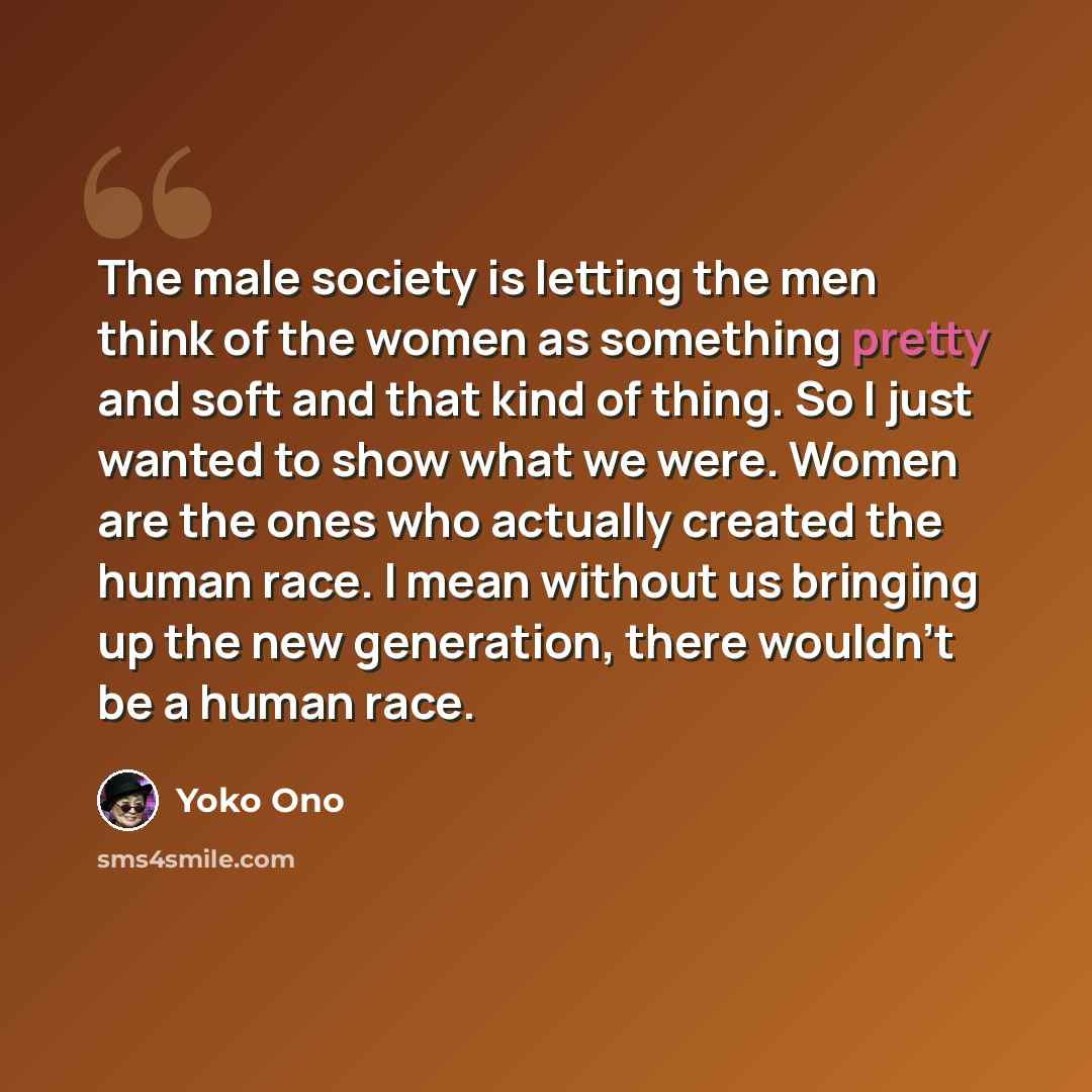 “The male society is letting the men think of the women as something pretty and soft and that kind of thing. So I just wanted to show what we were. Women are the ones who actually created the human race. I mean without us bringing up the new generation, there wouldn't be a human race.” quote by Yoko Ono