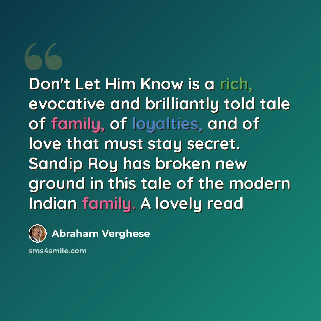 “Don't Let Him Know is a rich, evocative and brilliantly told tale of family, of loyalties, and of love that must stay secret. Sandip Roy has broken new ground in this tale of the modern Indian family. A lovely read” quote by Abraham Verghese