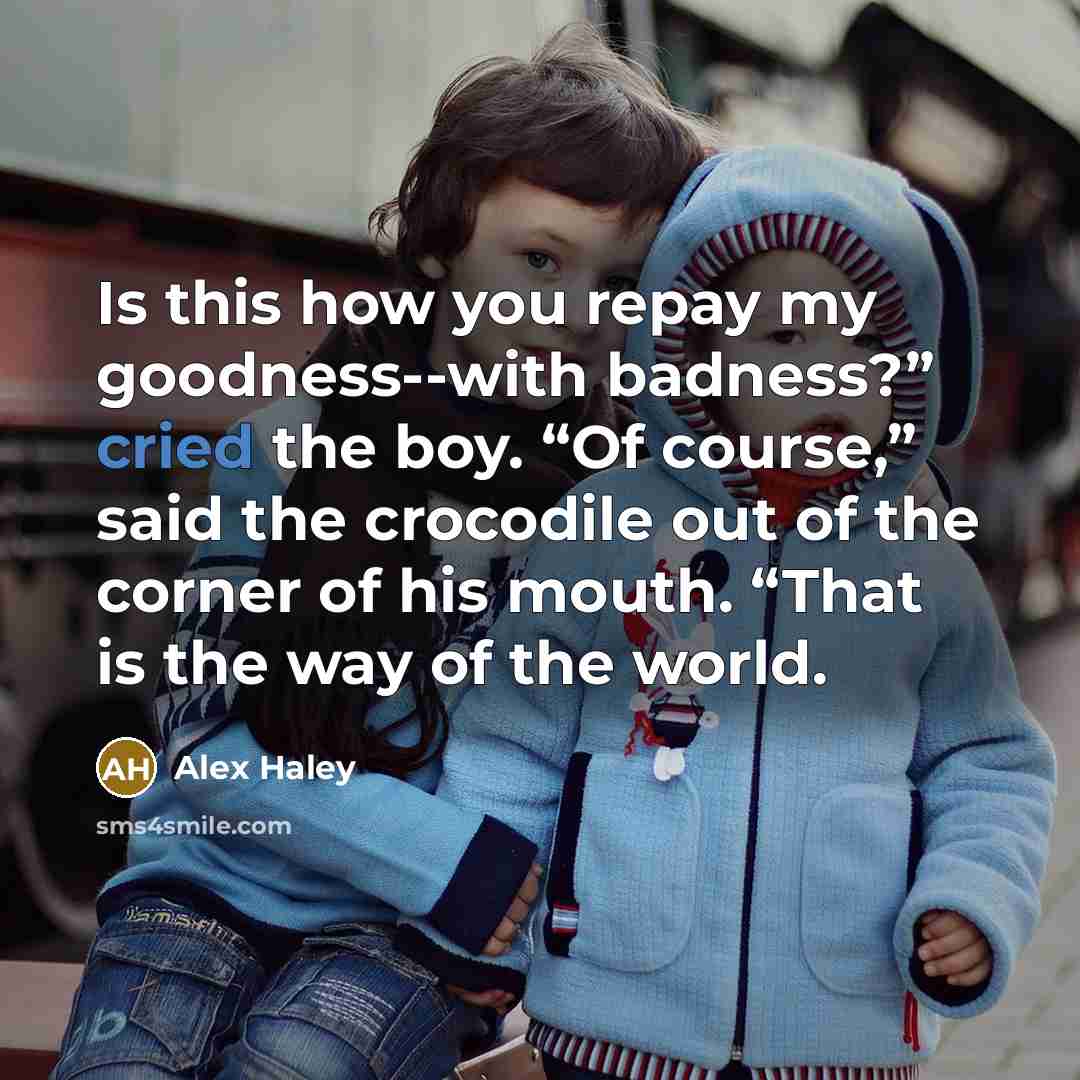 “Is this how you repay my goodness--with badness?” cried the boy. “Of course,” said the crocodile out of the corner of his mouth. “That is the way of the world.” quote by Alex Haley