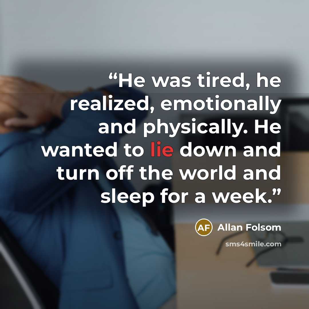 “He was tired, he realized, emotionally and physically. He wanted to lie down and turn off the world and sleep for a week.” quote by Allan Folsom