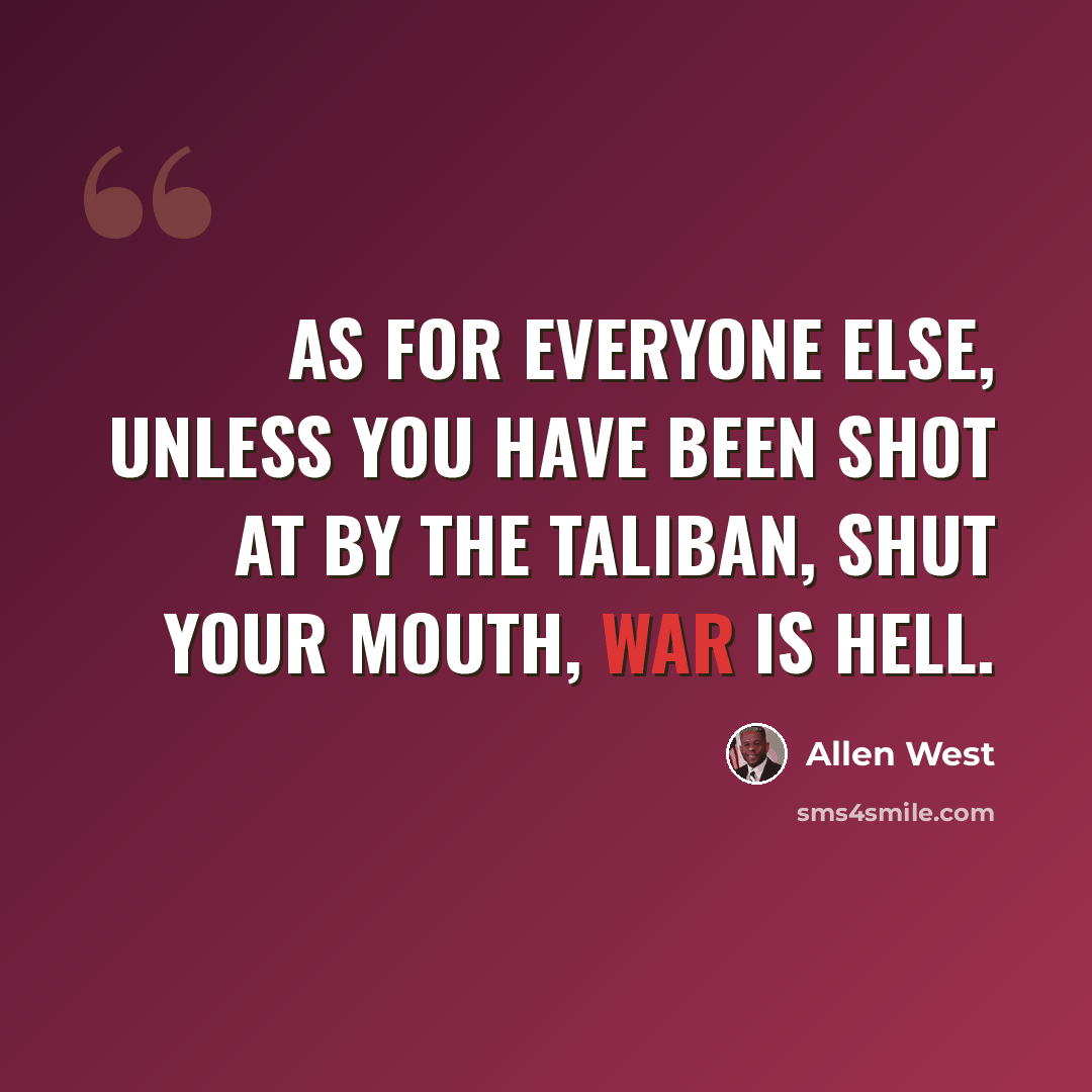“As for everyone else, unless you have been shot at by the Taliban, shut your mouth, war is hell.” quote by Allen West