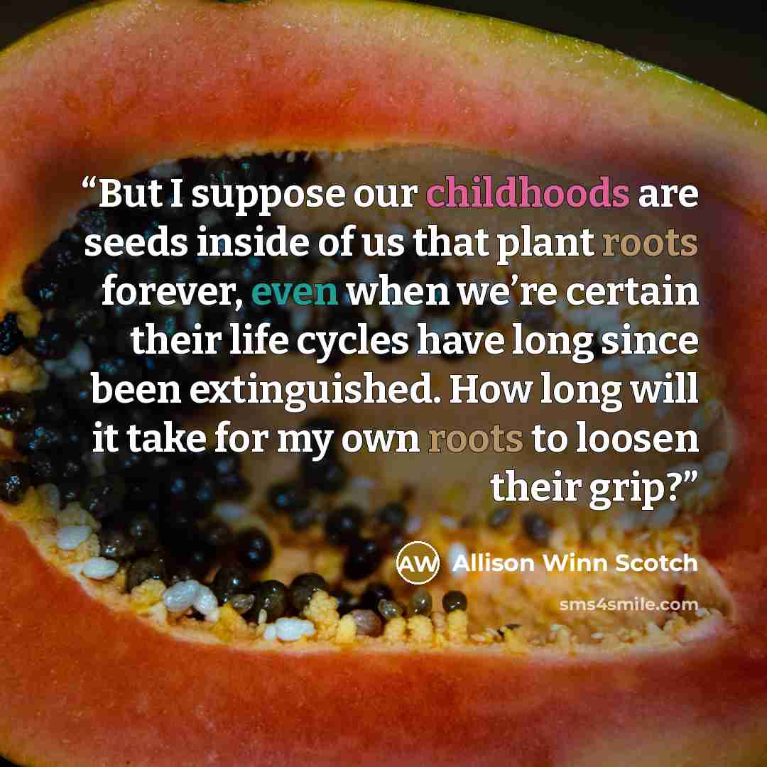 “But I suppose our childhoods are seeds inside of us that plant roots forever, even when we’re certain their life cycles have long since been extinguished. How long will it take for my own roots to loosen their grip?” quote by Allison Winn Scotch