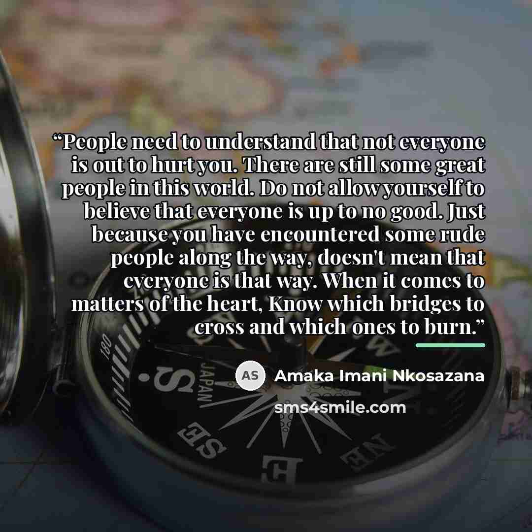 “People need to understand that not everyone is out to hurt you. There are still some great people in this world. Do not allow yourself to believe that everyone is up to no good. Just because you have encountered some rude people along the way, doesn't mean that everyone is that way. When it comes…” quote by Amaka Imani Nkosazana