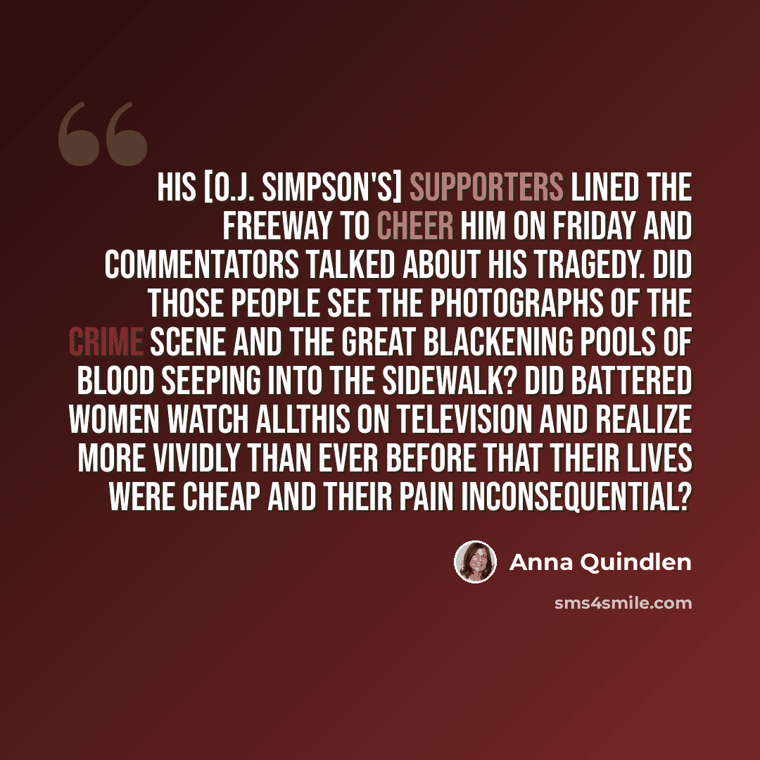 “His [O.J. Simpson's] supporters lined the freeway to cheer him on Friday and commentators talked about his tragedy. Did those people see the photographs of the crime scene and the great blackening pools of blood seeping into the sidewalk? Did battered women watch allthis on television and realize…” quote by Anna Quindlen