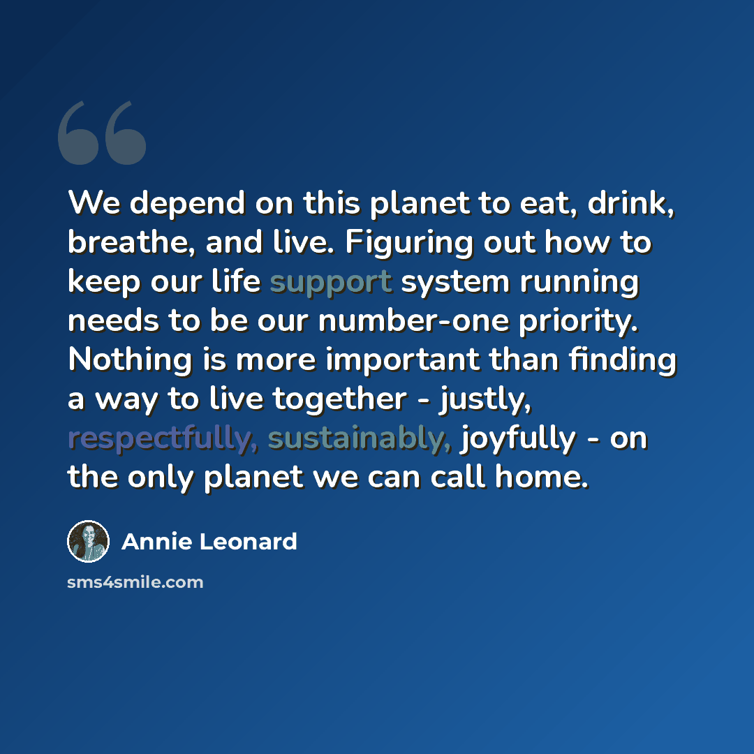 “We depend on this planet to eat, drink, breathe, and live. Figuring out how to keep our life support system running needs to be our number-one priority. Nothing is more important than finding a way to live together - justly, respectfully, sustainably, joyfully - on the only planet we can call home.” quote by Annie Leonard