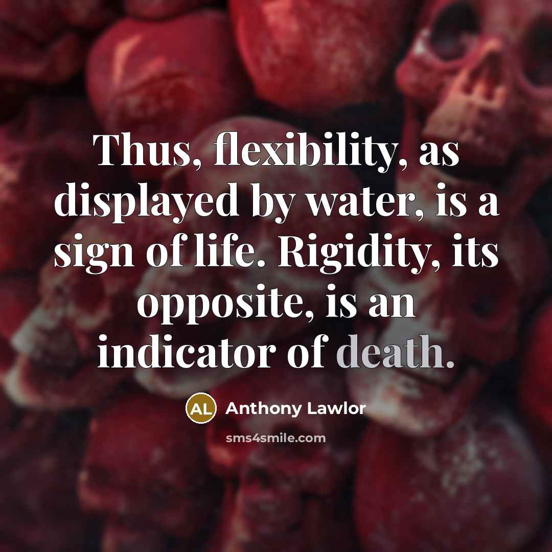 “Thus, flexibility, as displayed by water, is a sign of life. Rigidity, its opposite, is an indicator of death.” quote by Anthony Lawlor