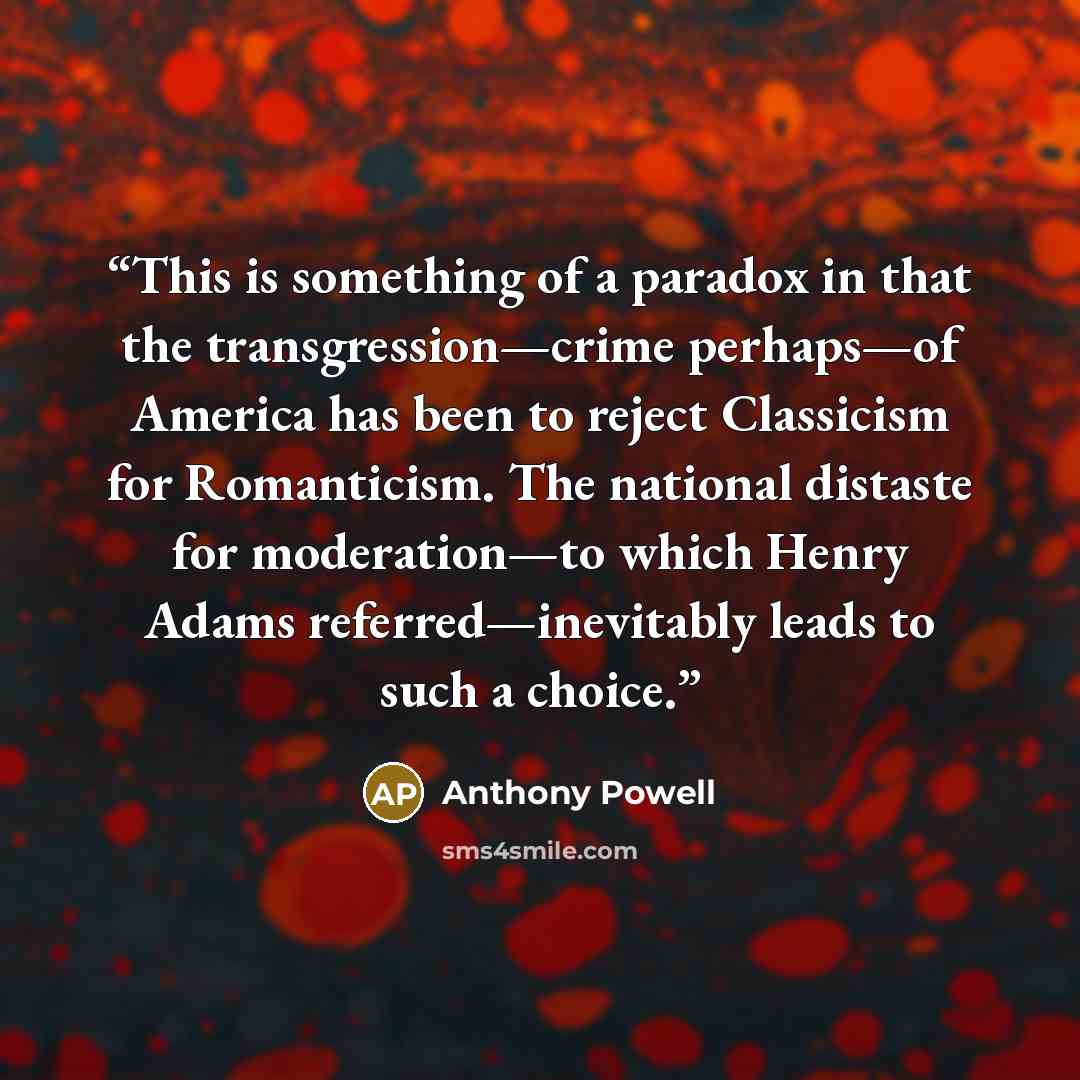 “This is something of a paradox in that the transgression—crime perhaps—of America has been to reject Classicism for Romanticism. The national distaste for moderation—to which Henry Adams referred—inevitably leads to such a choice.” quote by Anthony Powell