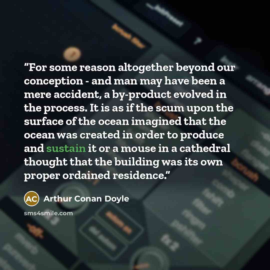 “For some reason altogether beyond our conception - and man may have been a mere accident, a by-product evolved in the process. It is as if the scum upon the surface of the ocean imagined that the ocean was created in order to produce and sustain it or a mouse in a cathedral thought that the…” quote by Arthur Conan Doyle