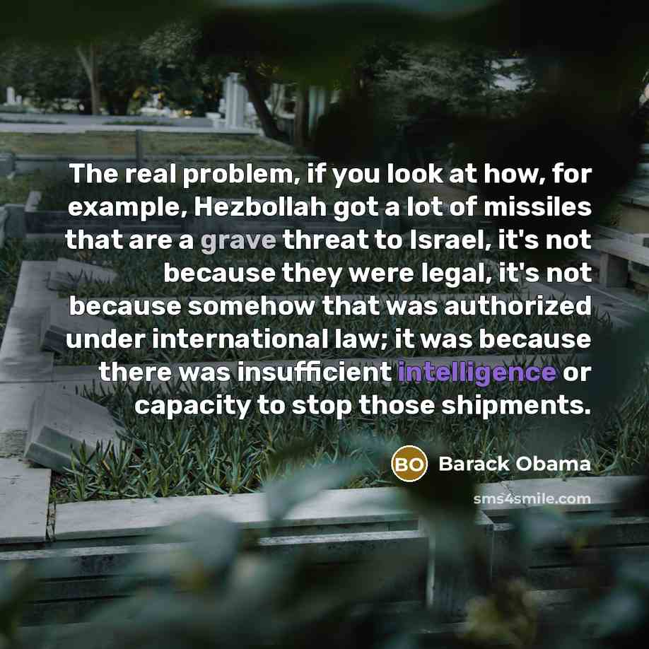 “The real problem, if you look at how, for example, Hezbollah got a lot of missiles that are a grave threat to Israel, it's not because they were legal, it's not because somehow that was authorized under international law; it was because there was insufficient intelligence or capacity to stop those…” quote by Barack Obama