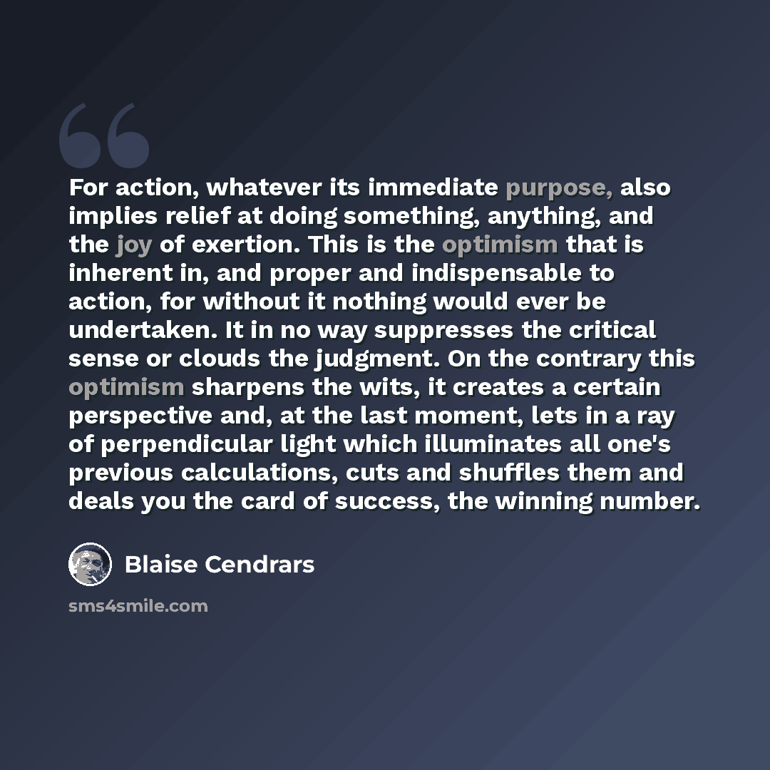 “For action, whatever its immediate purpose, also implies relief at doing something, anything, and the joy of exertion. This is the optimism that is inherent in, and proper and indispensable to action, for without it nothing would ever be undertaken. It in no way suppresses the critical sense or…” quote by Blaise Cendrars