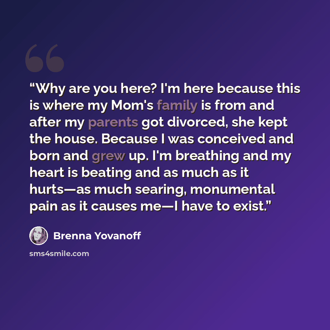 “Why are you here? I'm here because this is where my Mom's family is from and after my parents got divorced, she kept the house. Because I was conceived and born and grew up. I'm breathing and my heart is beating and as much as it hurts—as much searing, monumental pain as it causes me—I have to…” quote by Brenna Yovanoff