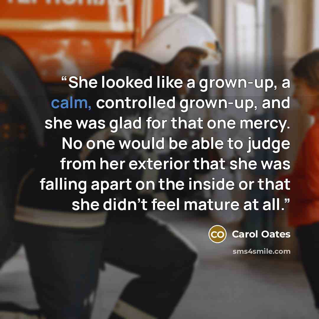 “She looked like a grown-up, a calm, controlled grown-up, and she was glad for that one mercy. No one would be able to judge from her exterior that she was falling apart on the inside or that she didn't feel mature at all.” quote by Carol Oates