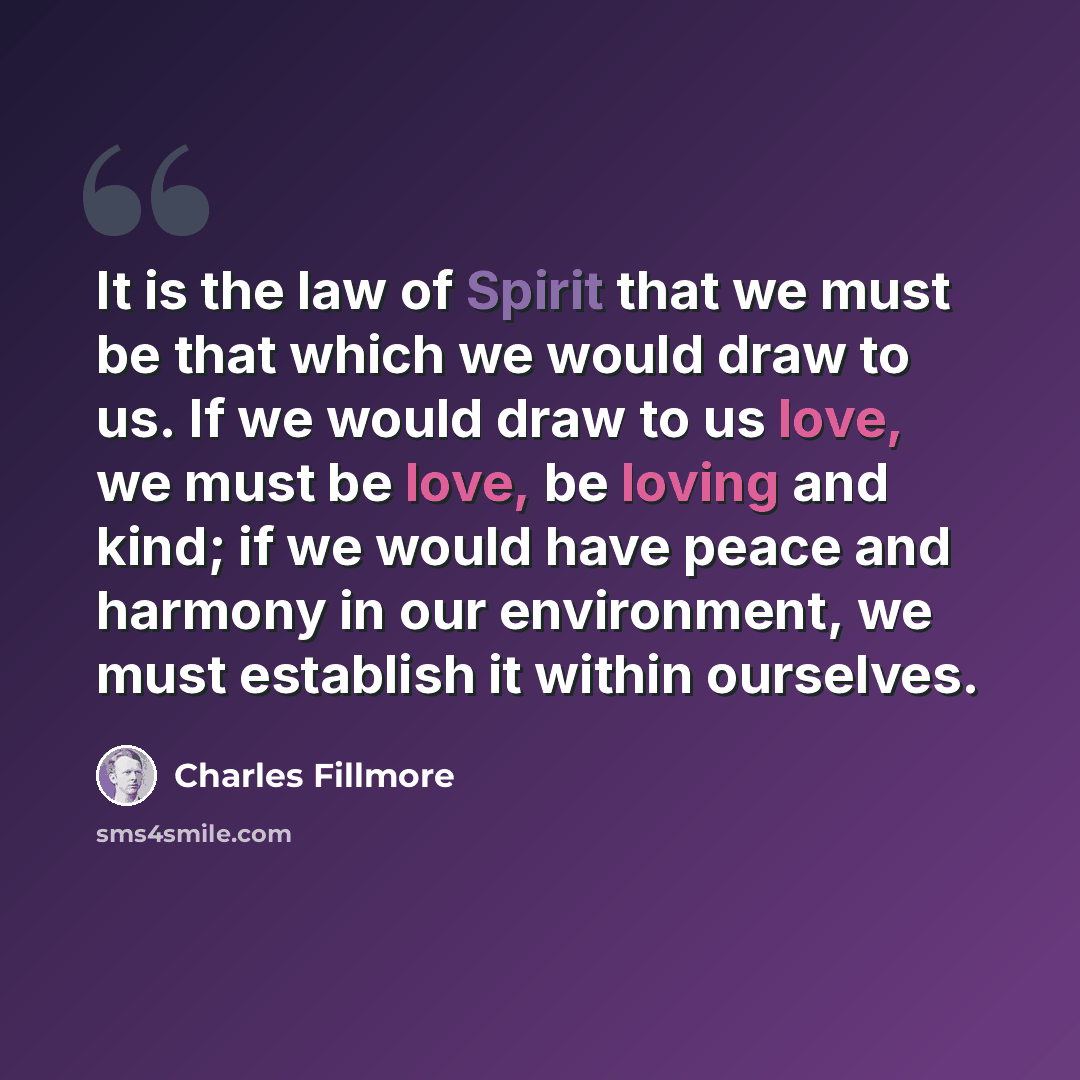 “It is the law of Spirit that we must be that which we would draw to us. If we would draw to us love, we must be love, be loving and kind; if we would have peace and harmony in our environment, we must establish it within ourselves.” quote by Charles Fillmore