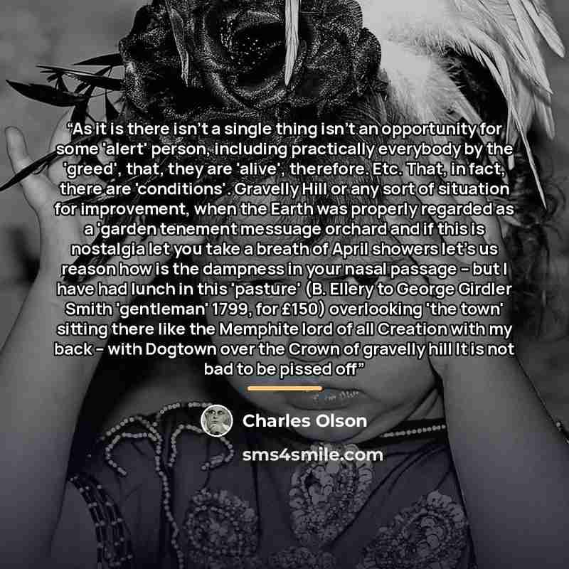 “As it is there isn't a single thing isn't an opportunity for some 'alert' person, including practically everybody by the 'greed', that, they are 'alive', therefore. Etc. That, in fact, there are 'conditions'. Gravelly Hill or any sort of situation for improvement, when the Earth was properly…” quote by Charles Olson