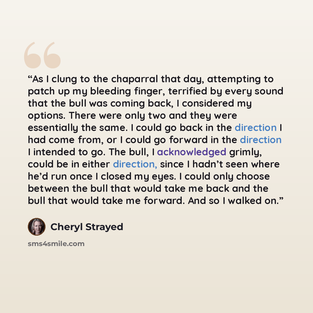 “As I clung to the chaparral that day, attempting to patch up my bleeding finger, terrified by every sound that the bull was coming back, I considered my options. There were only two and they were essentially the same. I could go back in the direction I had come from, or I could go forward in the…” quote by Cheryl Strayed