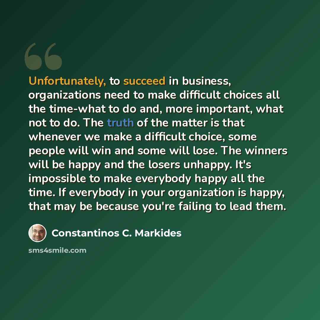 “Unfortunately, to succeed in business, organizations need to make difficult choices all the time-what to do and, more important, what not to do. The truth of the matter is that whenever we make a difficult choice, some people will win and some will lose. The winners will be happy and the losers…” quote by Constantinos C. Markides