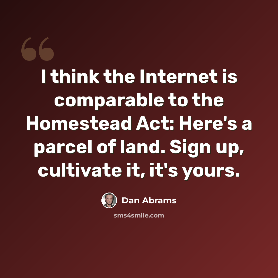 “I think the Internet is comparable to the Homestead Act: Here's a parcel of land. Sign up, cultivate it, it's yours.” quote by Dan Abrams