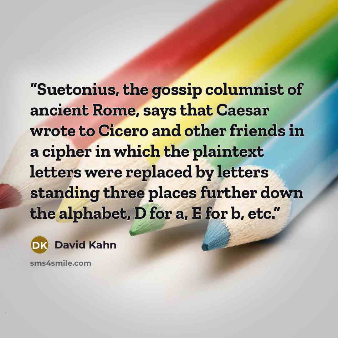 “Suetonius, the gossip columnist of ancient Rome, says that Caesar wrote to Cicero and other friends in a cipher in which the plaintext letters were replaced by letters standing three places further down the alphabet, D for a, E for b, etc.” quote by David Kahn