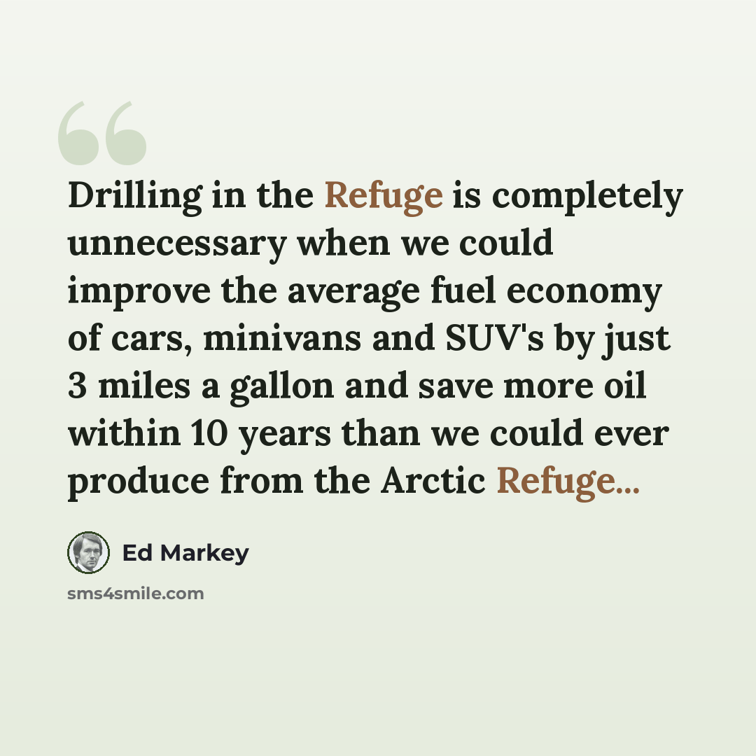 “Drilling in the Refuge is completely unnecessary when we could improve the average fuel economy of cars, minivans and SUV's by just 3 miles a gallon and save more oil within 10 years than we could ever produce from the Arctic Refuge...” quote by Ed Markey