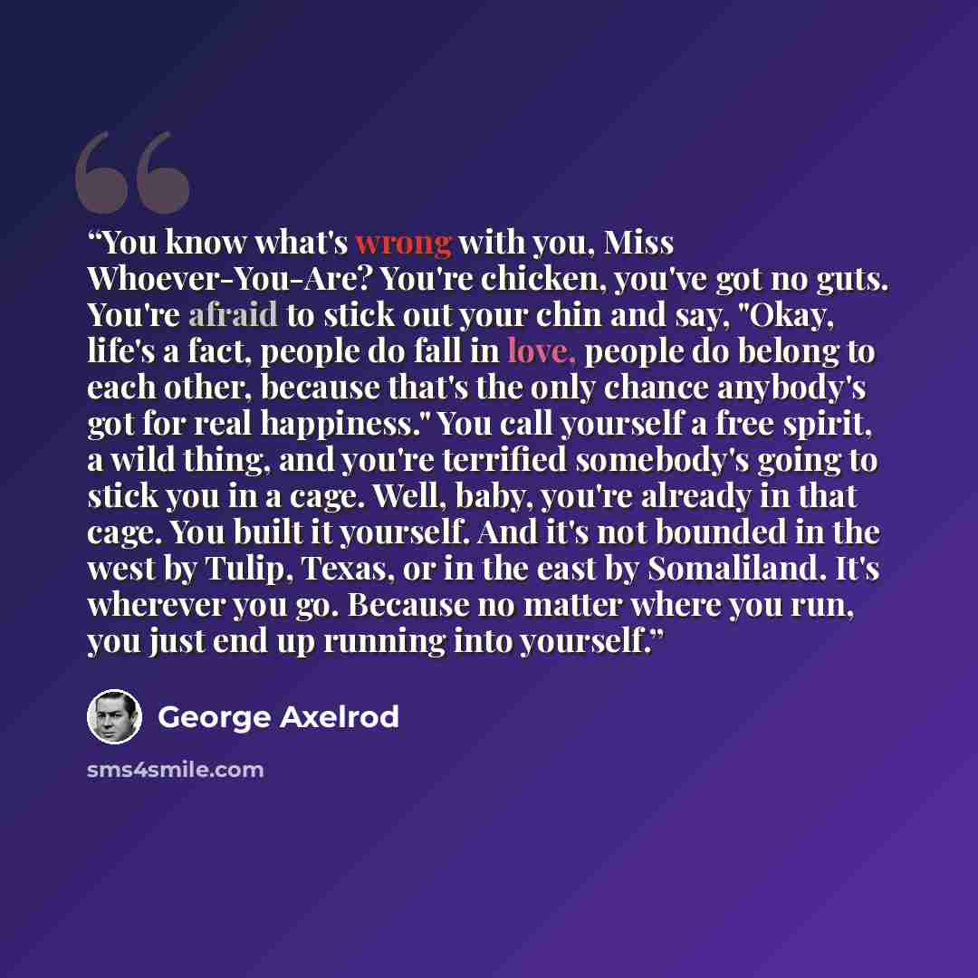 “You know what's wrong with you, Miss Whoever-You-Are? You're chicken, you've got no guts. You're afraid to stick out your chin and say, "Okay, life's a fact, people do fall in love, people do belong to each other, because that's the only chance anybody's got for real happiness." You call yourself…” quote by George Axelrod
