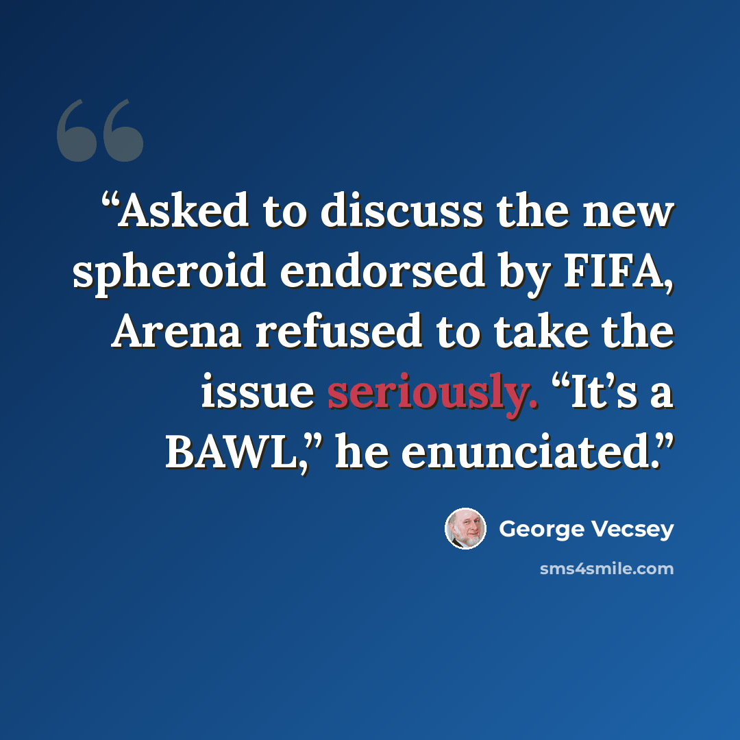 “Asked to discuss the new spheroid endorsed by FIFA, Arena refused to take the issue seriously. “It’s a BAWL,” he enunciated.” quote by George Vecsey
