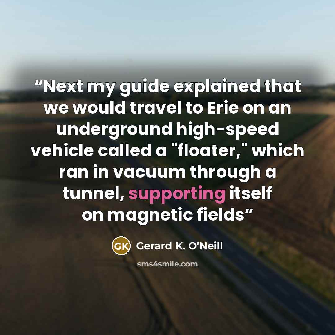 “Next my guide explained that we would travel to Erie on an underground high-speed vehicle called a "floater," which ran in vacuum through a tunnel, supporting itself on magnetic fields” quote by Gerard K. O'Neill