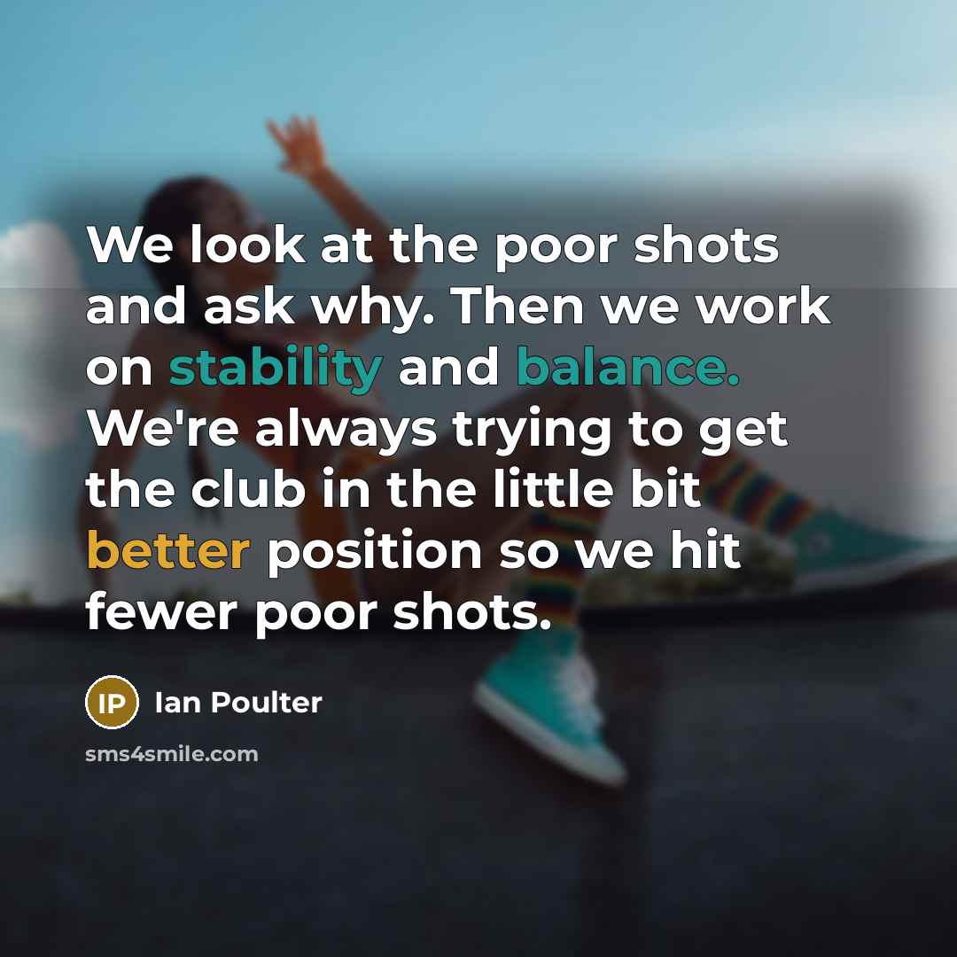 “We look at the poor shots and ask why. Then we work on stability and balance. We're always trying to get the club in the little bit better position so we hit fewer poor shots.” quote by Ian Poulter