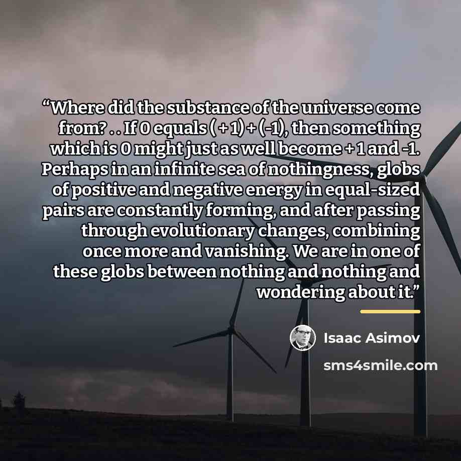 “Where did the substance of the universe come from? . . If 0 equals ( + 1) + (-1), then something which is 0 might just as well become + 1 and -1. Perhaps in an infinite sea of nothingness, globs of positive and negative energy in equal-sized pairs are constantly forming, and after passing through…” quote by Isaac Asimov