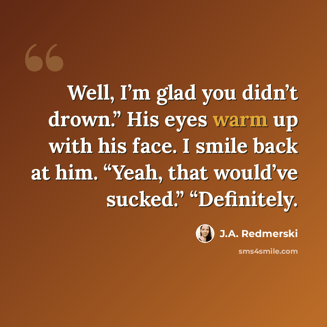 “Well, I’m glad you didn’t drown.” His eyes warm up with his face. I smile back at him. “Yeah, that would’ve sucked.” “Definitely.” quote by J.A. Redmerski