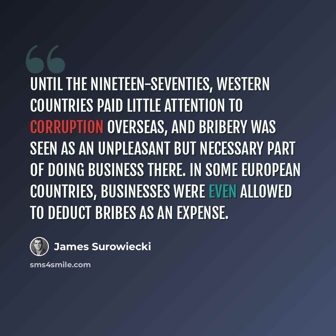 “Until the nineteen-seventies, Western countries paid little attention to corruption overseas, and bribery was seen as an unpleasant but necessary part of doing business there. In some European countries, businesses were even allowed to deduct bribes as an expense.” quote by James Surowiecki