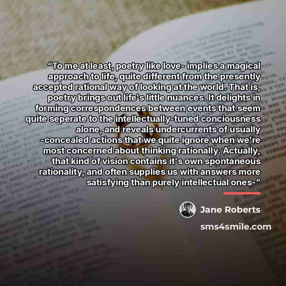 “To me at least, poetry like love- implies a magical approach to life, quite different from the presently accepted rational way of looking at the world. That is, poetry brings out life's little nuances. It delights in forming correspondences between events that seem quite seperate to the…” quote by Jane Roberts